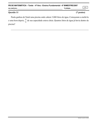 PB DE MATEMÁTICA – Tarde – 4º Ano - Ensino Fundamental - 4º BIMESTRE/2007 
ALUNO(A):_____________________________________________ TURMA:_______________ 
6/6 
Questão 11 (7 pontos) 
Paula ganhou de Natal uma piscina onde cabem 3.000 litros de água. Começaram a enchê-la 
e uma hora depois, 4 
PB.MAT.4A.4B.T.CH.MS 
6 
de sua capacidade estava cheia. Quantos litros de água já havia dentro da 
piscina? 
__________________________________________________________________________ 
