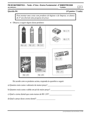 PB DE MATEMÁTICA - Tarde - 4º Ano - Ensino Fundamental - 4º BIMESTRE/2008 
ALUNO(A):_____________________________________________ TURMA:_______________ 
3/7 
Questão 04: (12 pontos / 3 cada) 
Para montar uma cesta com produtos de higiene e de limpeza, os alunos 
do 4º ano fizeram uma pesquisa de preço. 
prova.pb.matematica.4ano.tarde.4bim.doc_CH-MS 
 Observe a seguir alguns desse produtos: 
De acordo com os produtos acima, responda às questões a seguir: 
a) Quantos reais custa o sabonete de menor preço? ________________________ 
b) Quantos reais custa o sabão em pó de maior preço? _________________________ 
c) Qual o creme dental que custa menos de R$ 1,95? _______________________ 
d) Qual o preço desse creme dental? ___________________ 
 