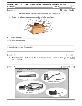 PB DE MATEMÁTICA - Tarde - 4º Ano - Ensino Fundamental - 4º BIMESTRE/2008 
ALUNO(A):_____________________________________________ TURMA:_______________ 
4/7 
Questão 05: (12 pontos / 4 cada) 
Os números decimais estão presentes em nosso dia-a-dia. 
prova.pb.matematica.4ano.tarde.4bim.doc_CH-MS 
 Observe os números decimais que estão no baú e complete: 
5,8 1,436 
1,435 
0,04 0,43 
a) O menor número é ___________________. 
b) Escreva-o por extenso: 
____________________________________________________________________________ 
c) Na ordem crescente, ficam assim: 
____________________________________________________________________________ 
Questão 06: (3 pontos) 
 Para entregarem a cesta na creche, os alunos do 4º ano andaram 3,2km. Quantos metros 
eles andaram? 
_______________________________________________________________________ 
Questão 07: (6 pontos / 3 cada) 
 
