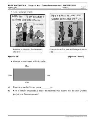 PB DE MATEMÁTICA - Tarde - 4º Ano - Ensino Fundamental - 4º BIMESTRE/2008 
ALUNO(A):_____________________________________________ TURMA:_______________ 
5/7 
prova.pb.matematica.4ano.tarde.4bim.doc_CH-MS 
 Leia e complete o texto: 
Portanto, a diferença de altura entre Parecem mais altas, mas a diferença de altura 
elas é de ____________________. é de ___________________________. 
Questão 08: (8 pontos / 4 cada) 
 Observe as medidas do salão da creche: 
12m 
10m 10m 
12m 
a) Para trocar o rodapé foram gastos _________m. 
b) Com o dinheiro arrecadado, o diretor da creche resolveu trocar o piso do salão. Quantos 
(m2) de piso foram comprados? 
_______________________________________________________________________ 
 