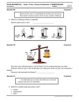 PB DE MATEMÁTICA - Tarde - 4º Ano - Ensino Fundamental - 4º BIMESTRE/2008 
ALUNO(A):_____________________________________________ TURMA:_______________ 
6/7 
Questão 09: (4 pontos) 
Massa de um corpo é a quantidade de matéria que ele possui. 
Para medir a massa ou peso de um corpo, usamos a balança. 
500g 100g 50g 
As rabanadas que vovó faz são deliciosas. Lúcia foi 
prova.pb.matematica.4ano.tarde.4bim.doc_CH-MS 
 Observe as balanças abaixo e responda: 
Quantos quilos pesa o cão? _________________________ 
Questão 10: (4 pontos) 
Para fazer uma sobremesa para a ceia de Natal, Lia foi comprar pêssegos em calda. 
Podemos observar que a lata de pêssegos em calda pesa menos do que está marcando a 
balança. 
Que peso está marcando na balança? _____________________ 
Questão 11: (3 pontos) 
comprar pão para as rabanadas. 
 Qual foi a medida usada para pesar o pão? 
( ) metro 
( ) quilograma 
( ) litro 
 