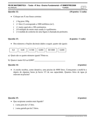 PB DE MATEMÁTICA - Tarde - 4º Ano - Ensino Fundamental - 4º BIMESTRE/2008 
ALUNO(A):_____________________________________________ TURMA:_______________ 
7/7 
Questão 12: (10 pontos / 2 cada) 
 Coloque um X nas frases corretas: 
( ) 1kg pesa 100g. 
( ) 1 litro () corresponde a 1000 mililitros (m). 
( ) 1 metro equivale a 100 centímetros. 
( ) O múltiplo do metro mais usado é o quilômetro. 
( ) A medida do contorno de uma figura é chamada de perímetro. 
Questão 13: (6 pontos / 3 cada) 
 Dos números e frações decimais dados a seguir, quatro são iguais: 
0,8 0,08 8/100 0,080 80/1000 0,800 
a) Quais são os quatro números iguais? Pinte-os. 
b) Quem é maior 0,8 ou 0,080? ______________________________ 
Questão 14: (4 pontos) 
 A creche recebeu, como donativo, uma piscina de 4000 litros. Começaram a enchê-la e 
depois de algumas horas já havia 3/5 de sua capacidade. Quantos litros de água já 
estavam na piscina? 
Questão 15: (4 pontos) 
prova.pb.matematica.4ano.tarde.4bim.doc_CH-MS 
 Que recipiente contém mais líquido? 
( ) uma jarra de 1,5 litro. 
( ) uma garrafa pet de 2 litros. 
