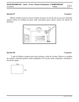 PB DE MATEMÁTICA – Tarde – 4º Ano - Ensino Fundamental - 4º BIMESTRE/2007 
ALUNO(A):_____________________________________________ TURMA:_______________ 
4/6 
Questão 07 (7 pontos) 
Mônica também resolveu colocar moldura de gesso no teto da sala de sua casa. Descubra 
quantos metros de moldura de gesso serão necessários para colocar, através do cálculo do 
perímetro. 
Questão 08 (7 pontos) 
A mãe de Mônica comprou pisos para reformar o chão da cozinha. Observe as medidas 
da cozinha e descubra quantos metros quadrados (m2) de piso serão comprados, calculando a 
área desse espaço. 
PB.MAT.4A.4B.T.CH.MS 
5m 
3m 
4 m 
4 m 
5 m 
 