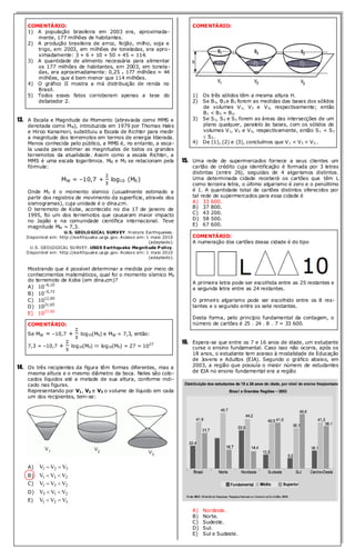 COMENTÁRIO: 
1) A população brasileira em 2003 era, aproximada-mente, 
177 milhões de habitantes. 
2) A produção brasileira de arroz, feijão, milho, soja e 
trigo, em 2003, em milhões de toneladas, era apro-ximadamente: 
3 + 6 + 10 + 50 + 45 = 114. 
3) A quantidade de alimento necessária para alimentar 
os 177 milhões de habitantes, em 2003, em tonela-das, 
era aproximadamente: 0,25 . 177 milhões ≈ 44 
milhões, que é bem menor que 114 milhões. 
4) O gráfico II mostra a má distribuição de renda no 
Brasil. 
5) Todos esses fatos corroboram apenas a tese do 
debatedor 2. 
13. A Escala e Magnitude de Momento (abreviada como MMS e 
denotada como MW), introduzida em 1979 por Thomas Haks 
e Hiroo Kanamori, substituiu a Escala de Richter para medir 
a magnitude dos terremotos em termos de energia liberada. 
Menos conhecida pelo público, a MMS é, no entanto, a esca-la 
usada para estimar as magnitudes de todos os grandes 
terremotos da atualidade. Assim como a escala Richter, a 
MMS é uma escala logarítmica. MW e M0 se relacionam pela 
fórmula: 
MW = –10,7 + log10 (M0) 
Onde M0 é o momento sísmico (usualmente estimado a 
partir dos registros de movimento da superfície, através dos 
sismogramas), cuja unidade é o dina.cm. 
O terremoto de Kobe, acontecido no dia 17 de janeiro de 
1995, foi um dos terremotos que causaram maior impacto 
no Japão e na comunidade científica internacional. Teve 
magnitude MW = 7,3. 
U.S. GEOLOGICAL SURVEY. Historic Earthquakes . 
Disponível em: http://earthquake.usgs .gov. Acesso em: 1 maio 2010 
(adaptado). 
U.S. GEOLOGICAL SURVEY. USGS Earthquake Magnitude Policy. 
Disponível em: http://earthquake.usgs .gov. Acesso em: 1 maio 2010 
(adaptado). 
Mostrando que é possível determinar a medida por meio de 
conhecimentos matemáticos, qual foi o momento sísmico M0 
do terremoto de Kobe (em dina.cm)? 
A) 10–6,10 
B) 10–0,73 
C) 1012,00 
D) 1021,65 
E) 1027,00 
COMENTÁRIO: 
Se MW = –10,7 + log10(M0) e MW = 7,3, então: 
7,3 = –10,7 + log10(M0)  log10(M0) = 27 = 1027 
14. Os três recipientes da figura têm formas diferentes, mas a 
mesma altura e o mesmo diâmetro da boca. Neles são colo-cados 
líquidos até a metade de sua altura, conforme indi-cado 
nas figuras. 
Representando por V1, V2 e V3 o volume de líquido em cada 
um dos recipientes, tem-se: 
A) V1  V2  V3 
B) V1  V3  V2 
C) V1  V3  V2 
D) V3  V1  V2 
E) V1  V2  V3 
COMENTÁRIO: 
1) Os três sólidos têm a mesma altura H. 
2) Se B1, B3 e B2 forem as medidas das bases dos sólidos 
de volumes V1, V3 e V2, respectivamente; então 
B1 < B3 = B2. 
3) Se S1, S3 e S2 forem as áreas das intersecções de um 
plano qualquer, paralelo às bases, com os sólidos de 
volumes V1, V3 e V2, respectivamente, então S1 < S3 
 S2.. 
4) De (1), (2) e (3), concluímos que V1 < V3 < V2.. 
15. Uma rede de supermercados fornece a seus clientes um 
cartão de crédito cuja identificação é formada por 3 letras 
distintas (entre 26), seguidas de 4 algarismos distintos. 
Uma determinada cidade receberá os cartões que têm L 
como terceira letra, o último algarismo é zero e o penúltimo 
é 1. A quantidade total de cartões distintos oferecidos por 
tal rede de supermercados para essa cidade é 
A) 33 600. 
B) 37 800. 
C) 43 200. 
D) 58 500. 
E) 67 600. 
COMENTÁRIO: 
A numeração dos cartões dessa cidade é do tipo 
A primeira letra pode ser escolhida entre as 25 restantes e 
a segunda letra entre as 24 restantes. 
O primeiro algarismo pode ser escolhido entre os 8 res-tantes 
e o segundo entre os sete restantes. 
Desta forma, pelo princípio fundamental da contagem, o 
número de cartões é 25 . 24 . 8 . 7 = 33 600. 
16. Espera-se que entre os 7 e 16 anos de idade, um estudante 
curse o ensino fundamental. Caso isso não ocorra, após os 
18 anos, o estudante tem acesso à modalidade de Educação 
de Jovens e Adultos (EJA). Segundo o gráfico abaixo, em 
2003, a região que possuía o maior número de estudantes 
de EJA no ensino fundamental era a região 
A) Nordeste. 
B) Norte. 
C) Sudeste. 
D) Sul. 
E) Sul e Sudeste. 
 