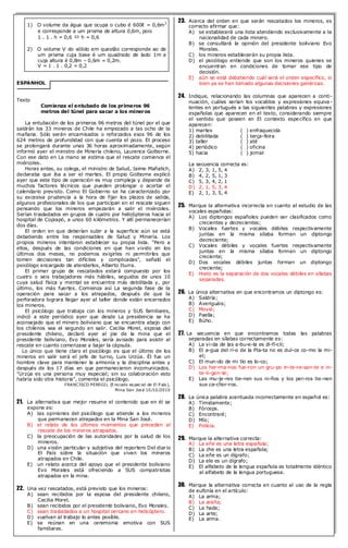 1) O volume da água que ocupa o cubo é 600ℓ = 0,6m3 e corresponde a um prisma de altura 0,6m, pois 1 . 1 . h = 0,6  h = 0,6 2) O volume V do sólido em questão corresponde ao de um prisma cuja base é um quadrado de lado 1m e cuja altura é 0,8m – 0,6m = 0,2m. V = 1 . 1 . 0,2 = 0,2 
ESPANHOL 
Texto 
Comienza el entubado de los primeros 96 metros del túnel para sacar a los mineros 
La entubación de los primeros 96 metros del túnel por el que saldrán los 33 mineros de Chile ha empezado a las ocho de la mañana. Sólo serán encamisados o reforzados esos 96 de los 624 metros de profundidad con que cuenta el pozo. El proceso se prolongará durante unas 36 horas aproximadamente, según informó ayer el ministro de Minería chileno, Laurence Golborne. Con ese dato en La mano se estima que el rescate comience el miércoles. 
Horas antes, su colega, el ministro de Salud, Jaime Mañalich, declaraba que iba a ser el martes. El propio Golborne explicó ayer que este tipo de operación es muy compleja y depende de muchos factores técnicos que pueden prolongar o acortar el calendario previsto. Como El Gobierno se ha caracterizado por su excesiva prudencia a la hora de fijar los plazos de salida, algunos profesionales de los que participan en el rescate siguen pensando que los mineros empezarán a salir el miércoles. Serían trasladados en grupos de cuatro por helicópteros hacia el hospital de Copiapó, a unos 60 kilómetros. Y allí permanecerían dos días. 
El orden en que deberían subir a la superficie aún se está debatiendo entre los responsables de Salud y Minería. Los propios mineros intentaron establecer su propia lista. "Pero a ellos, después de las condiciones en que han vivido en los últimos dos meses, no podemos exigirles ni permitirles que tomen decisiones tan difíciles y complicadas", señaló el psicólogo encargado de atenderlos, Alberto Iturra. 
El primer grupo de rescatados estará compuesto por los cuatro o seis trabajadores más hábiles, seguidos de unos 10 cuya salud física y mental se encuentra más debilitada y, por último, los más fuertes. Comienza así La segunda fase de la operación para sacar a los atrapados, después de que la perforadora lograra llegar ayer al taller donde están encerrados los mineros. 
El psicólogo que trabaja con los mineros y SUS familiares, indicó a este periódico ayer que desde La presidencia se ha aconsejado que el minero boliviano que se encuentra abajo con los chilenos sea el segundo en salir. Cecilia Morel, esposa del presidente chileno, declaró ayer al pie de la mina que el presidente boliviano, Evo Morales, sería avisado para asistir al rescate en cuanto comenzase a bajar la cápsula. 
Lo único que tiene claro el psicólogo es que el último de los mineros en salir será el jefe de turno, Luis Urzúa. Él fue un hombre clave para mantener la armonía y la disciplina antes y después de los 17 días en que permanecieron incomunicados. "Urzúa es una persona muy especial; sin su colaboración esto habría sido otra historia", comenta el psicólogo. 
FRANCISCO PEREGIL (Enviado especial de El País), 
Mina San José 10/10/2010 
21. La alternativa que mejor resume el contenido que en él se expone es: 
A) las opiniones del psicólogo que atiende a los mineros que permanecen atrapados en la Mina San José. 
B) el relato de los últimos momentos que preceden al rescate de los mineros atrapados. 
C) la preocupación de las autoridades por la salud de los mineros. 
D) una visión particular y subjetiva del reportero Del diario El País sobre la situación que viven los mineros atrapados en Chile. 
E) un relato acerca del apoyo que el presidente boliviano Evo Morales está ofreciendo a SUS compatriotas atrapados en la mina. 
22. Una vez rescatados, está previsto que los mineros: 
A) sean recibidos por la esposa del presidente chileno, Cecilia Morel. 
B) sean recibidos por el presidente boliviano, Evo Morales. 
C) sean trasladados a un hospital cercano en helicóptero. 
D) vuelvan al trabajo lo antes posible. 
E) se reúnan en una ceremonia emotiva con SUS familiares. 
23. Acerca del orden en que serán rescatados los mineros, es correcto afirmar que: 
A) se establecerá una lista atendiendo exclusivamente a la nacionalidad de cada minero. 
B) se consultará la opinión del presidente boliviano Evo Morales. 
C) los mineros establecerán su propia lista. 
D) el psicólogo entiende que son los mineros quienes se encuentran en condiciones de tomar ese tipo de decisión. 
E) aún se está debatiendo cuál será el orden específico, si bien ya se han tomado algunas decisiones genéricas. 
24. Indique, relacionando las columnas que aparecen a conti- nuación, cuáles serían los vocablos y expresiones equiva- lentes en portugués a las siguientes palabras y expresiones españolas que aparecen en el texto, considerando siempre el sentido que poseen en El contexto específico en que aparecen: 
1) martes ( ) enfraquecida 
2) debilitada ( ) terça-feira 
3) taller ( ) até 
4) periódico ( ) oficina 
5) hacia ( ) jornal 
La secuencia correcta es: 
A) 2, 3, 1, 5, 4 
B) 4, 2, 5, 1, 3 
C) 5, 3, 4, 2, 1 
D) 2, 1, 5, 3, 4 
E) 2, 1, 3, 5, 4 
25. Marque la alternativa incorrecta en cuanto al estudio de las vocales españolas: 
A) Los diptongos españoles pueden ser clasificados como crecientes y decrecientes; 
B) Vocales fuertes y vocales débiles respectivamente juntas en la misma sílaba forman un diptongo decreciente; 
C) Vocales débiles y vocales fuertes respectivamente juntas en la misma sílaba forman un diptongo creciente; 
D) Dos vocales débiles juntas forman un diptongo creciente; 
E) Hiato es la separación de dos vocales débiles en sílabas separadas. 
26. La única alternativa en que encontramos un diptongo es: 
A) Saldría; 
B) Averiguáis; 
C) Movió; 
D) Paella; 
E) Búho. 
27. La secuencia en que encontramos todas las palabras separadas en sílabas correctamente es: 
A) La vi-da de las a-bu-e-la es di-fí-cil; 
B) El a-gua del rí-o de la Pla-ta no es dul-ce co-mo la mi- el; 
C) El mun-do de mi tío es lo-co; 
D) Los her-ma-nos fue-ron un gru-po in-te-re-san-te e in- te-li-gen-te; 
E) Las mu-je-res tie-nen sus ni-ños y los per-ros tie-nen sus ca-chor-ros. 
28. La única palabra acentuada incorrectamente en español es: 
A) Tímidamente; 
B) Fórceps. 
C) Encontraré; 
D) Mío; 
E) Polícia. 
29. Marque la alternativa correcta: 
A) La eñe es una letra española; 
B) La che es una letra española; 
C) La eñe es un dígrafo; 
D) La ele es un dígrafo; 
E) El alfabeto de la lengua española es totalmente idéntico al alfabeto de la lengua portuguesa. 
30. Marque la alternativa correcta en cuanto al uso de la regla de eufonía en el artículo: 
A) La arma; 
B) La araña; 
C) La hada; 
D) La arte; 
E) La arma. 
 