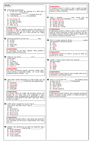 INGLÊS 
21. (ITA) Dadas as sentenças: 
I. If you don´t know the meaning of a word look it ___________ in a dictionary. 
II. I shall be looking __________ to hearing from you. 
III. I was looking __________ you yesterday. 
A) Up; forward; for 
B) Forward; for; up 
C) Up; after; forward 
D) For; for; for 
E) After; up; up 
COMENTÁRIO 
O verbo “to look up” significa procurar uma palavra no dicionário, o verbo “to look forward” quer dizer esperar ansiosamente por algo, já o verbo procurar em inglês significa “to look for”. 
22. (ITA) Paul wanted to go there and ___________ Mary. 
A) as well 
B) too did 
C) so did 
D) either does 
E) neither 
COMENTÁRIO 
A construção “So did Mary” significa “Mary também”, dando contexto a frase acima. 
23. (UPE) You can choose ____________ a CD _____________ a DVD player. 
A) or; or 
B) or; either 
C) either; either 
D) neither; neither 
E) either; or 
COMENTÁRIO 
Em frases afirmativas quando queremos indicar alter- nância usamos a construção “either... or”. Já em frases negativas usamos “neither... nor”. 
24. (UPE) Helen started babysitting my little brother and now she´s _______________ 13 kids from the neighborhood. 
A) looking for 
B) looking after 
C) taking after 
D) looking up 
E) going after 
COMENTÁRIO 
Os Phrasal Verbs em Inglês são formados através da junção de um verbo mais uma preposição e essa preposição muda completamente o significado do verbo. Portanto o verbo frasal “to look after” quer dizer “tomar conta” ou “cuidar.” 
25. (UFPE) When I applied for my job I had to _____________ many forms and after hired I had to ______________ a uniform. 
A) fill in; try in 
B) fill out; try out 
C) fill out; try on 
D) fill in; try up 
E) fill up; try on 
COMENTÁRIO 
A alternativa correta é letra C, pois temos que preencher um formulário (to fill in/out) e experimentar uma roupa (try on) 
26. (UFPB) I was washing my car when the telephone rang. I stopped ___________ it and ran fast _____________ it. 
A) To do; to answer 
B) Doing; answering 
C) Doing; to answer 
D) To do; answer 
E) To do; answering 
COMENTÁRIO 
A resposta correta é a letra C, pois o sujeito da ação parou de fazer o que estava fazendo; e após advérbios, usamos o verbo no infinitivo. 
27. (IME) I admitted ________ some money from my grandma´s purse but I promised __________ it again. 
A) Taking; not to do 
B) To take; not to do 
C) To take; don´t do 
D) Taking; not doing 
E) Taking; don´t doing 
COMENTÁRIO 
A alternativa correta é a letra A, pois o verbo “to admit” pede um verbo no gerúndio. O verbo “to promise” por sua vez pede o verbo no infinitivo e para formar a negativa de um infinitivo é apenas acrescentar “not”. 
28. (FCC) I´ve been seeing Mr. Brown _____________ project was accepted in Harvard University. 
A) who 
B) whom 
C) whose 
D) that 
E) which 
COMENTÁRIO 
A alternativa correta é a letra C, já que se refere ao projeto do Mr. Brown. 
29. (UFRN) I´d like to know if that is the computer __________ Georgia brought. 
A) who 
B) which 
C) whose 
D) whom 
E) what 
COMENTÁRIO 
A alternativa correta é letra B, pois a oração refere-se ao computador o qual Georgia trouxe. 
30. (PUC) I´m sure that if he __________ the slightest chance to talk to her, he ____________ it immediately. 
A) had; will do 
B) has; would do 
C) haves; will do 
D) had; ´d do 
E) did had; would do 
COMENTÁRIO 
A alternativa correta é letra D, pois a segunda condicional pede a IF-clause no past simple e a oração principal na forma condicional (would) 
