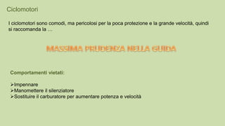 Ciclomotori
I ciclomotori sono comodi, ma pericolosi per la poca protezione e la grande velocità, quindi
si raccomanda la …
Comportamenti vietati:
Impennare
Manomettere il silenziatore
Sostituire il carburatore per aumentare potenza e velocità
 