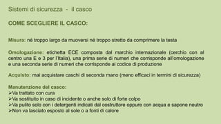 Acquisto: mai acquistare caschi di seconda mano (meno efficaci in termini di sicurezza)
Sistemi di sicurezza - il casco
COME SCEGLIERE IL CASCO:
Misura: né troppo largo da muoversi né troppo stretto da comprimere la testa
Omologazione: etichetta ECE composta dal marchio internazionale (cerchio con al
centro una E e 3 per l’Italia), una prima serie di numeri che corrisponde all’omologazione
e una seconda serie di numeri che corrisponde al codice di produzione
Manutenzione del casco:
Va trattato con cura
Va sostituito in caso di incidente o anche solo di forte colpo
Va pulito solo con i detergenti indicati dal costruttore oppure con acqua e sapone neutro
Non va lasciato esposto al sole o a fonti di calore
 