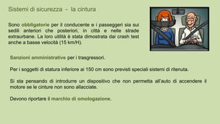 Sono obbligatorie per il conducente e i passeggeri sia sui
sedili anteriori che posteriori, in città e nelle strade
extraurbane. La loro utilità è stata dimostrata dai crash test
anche a basse velocità (15 km/H).
Sanzioni amministrative per i trasgressori.
Per i soggetti di statura inferiore ai 150 cm sono previsti speciali sistemi di ritenuta.
Si sta pensando di introdurre un dispositivo che non permetta all’auto di accendere il
motore se le cinture non sono allacciate.
Devono riportare il marchio di omologazione.
Sistemi di sicurezza - la cintura
 