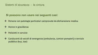  Persone con patologie particolari comprovate da dichiarazione medica
 Donne in gravidanza
 Poliziotti in servizio
 Conducenti di veicoli di emergenza (ambulanza, camion pompieri) e servizio
pubblico (bus, taxi)
Sistemi di sicurezza - la cintura
Si possono non usare nei seguenti casi:
 