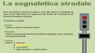 Serve per tutelare la sicurezza di pedoni e utenti della strada ed è disciplinata dal
Nuovo Codice della Strada, con adeguamenti alle direttive UE e internazionali per
favorire la circolazione in più paesi.
Si suddividono in segnali:
Verticali
suddivisi in pericolo, precedenza e divieto
Orizzontali
strisce e scritte tracciate sulla strada per delineare carreggiate, corsie, marciapiedi,
attraversamenti pedonali
Luminosi
semafori  rosso ALT
 giallo ATTENZIONE
 verde AVANTI
 giallo intermittente – semaforo spento
 