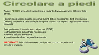 Anche i PEDONI sono utenti della strada e pertanto devono osservare il Codice della
Strada.
I pedoni sono spesso oggetto di soprusi (utenti deboli) nonostante i diritti enunciati dal
Codice (occupazione dei marciapiedi da parte di auto, non rispetto degli attraversamenti
pedonali).
Principali cause di investimento dei pedoni (ISTAT):
attraversamento della strada non regolare
veicoli a velocità eccessiva
veicoli non rispettano segnaletica stradale
IMPORTANTE: i rischi diminuiscono per i pedoni con un comportamento
corretto e prudente.
 