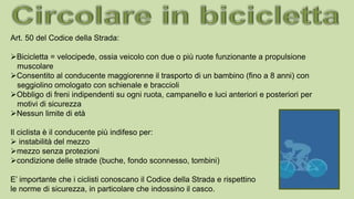 Art. 50 del Codice della Strada:
Bicicletta = velocipede, ossia veicolo con due o più ruote funzionante a propulsione
muscolare
Consentito al conducente maggiorenne il trasporto di un bambino (fino a 8 anni) con
seggiolino omologato con schienale e braccioli
Obbligo di freni indipendenti su ogni ruota, campanello e luci anteriori e posteriori per
motivi di sicurezza
Nessun limite di età
Il ciclista è il conducente più indifeso per:
 instabilità del mezzo
mezzo senza protezioni
condizione delle strade (buche, fondo sconnesso, tombini)
E’ importante che i ciclisti conoscano il Codice della Strada e rispettino
le norme di sicurezza, in particolare che indossino il casco.
 