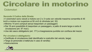 Ciclomotori
Secondo il Codice della Strada:
I ciclomotori sono veicoli a motore con 2 o 3 ruote con velocità massima consentita di 45
km/h e motore non superiore ai 50 cm3 di cilindrata (art. 52)
Minimo 14 anni compiuti senza trasportare un passeggero
Dai 18 anni possibilità di trasportare un passeggero, a patto di avere targa e carta di
circolazione (art. 97 mod.)
Uso del casco obbligatorio (art. 171) e trasgressione punibile con confisca del mezzo
Per circolare è obbligatorio:
Certificato di circolazione (dati identificativi e costruttivi del veicolo, targa)
Targa (è personale e trattenuta in caso di vendita)
Assicurazione
 