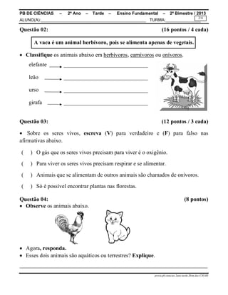 PB DE CIÊNCIAS – 2º Ano – Tarde – Ensino Fundamental – 2º Bimestre / 2013
ALUNO(A):_____________________________________________ TURMA:_______________
prova.pb.ciencias.2ano.tarde.2bim.doc-CH-MS
2/4
Questão 02: (16 pontos / 4 cada)
A vaca é um animal herbívoro, pois se alimenta apenas de vegetais.
 Classifique os animais abaixo em herbívoros, carnívoros ou onívoros.
elefante ______________________________
leão ______________________________
urso ______________________________
girafa ______________________________
Questão 03: (12 pontos / 3 cada)
 Sobre os seres vivos, escreva (V) para verdadeiro e (F) para falso nas
afirmativas abaixo.
( ) O gás que os seres vivos precisam para viver é o oxigênio.
( ) Para viver os seres vivos precisam respirar e se alimentar.
( ) Animais que se alimentam de outros animais são chamados de onívoros.
( ) Só é possível encontrar plantas nas florestas.
Questão 04: (8 pontos)
 Observe os animais abaixo.
 Agora, responda.
 Esses dois animais são aquáticos ou terrestres? Explique.
___________________________________________________________________
 