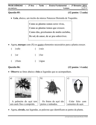 PB DE CIÊNCIAS – 2º Ano – Tarde – Ensino Fundamental – 2º Bimestre / 2013
ALUNO(A):_____________________________________________ TURMA:_______________
prova.pb.ciencias.2ano.tarde.2bim.doc-CH-MS
3/4
Questão 05: (12 pontos / 2 cada)
 Leia, abaixo, um trecho da música Natureza Distraída de Toquinho.
Como as plantas somos seres vivos,
Como as plantas temos que crescer.
Como elas, precisamos de muito carinho,
De sol, de amor, de ar pra sobreviver.
 Agora, marque com (X) os quatro elementos necessários para a planta crescer.
( ) solo ( ) raiz
( ) ar ( ) luz
( ) fruto ( ) água
Questão 06: (12 pontos / 4 cada)
 Observe as fotos abaixo e leia as legendas que as acompanham.
a) b) c)
A palmeira do açaí tem
um caule fino e comprido.
Os frutos do açaí são
pretos e redondos.
Colar feito com
sementes de açaí.
 Agora, circule, nas legendas, as palavras que identificam as partes da planta.
 