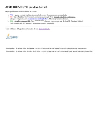 JVM? JRE? JDK? O que devo baixar?
O que gostaríamos de baixar no site da Oracle?
JVM = apenas a virtual machine, download não existe, ela sempre vem acompanhada.
JRE = Java Runtime Environment, ambiente de execução Java, formado pela JVM e bibliotecas,
tudo que você precisa para executar uma aplicação Java. Mas nós precisamos de mais.
JDK = Java Development Kit: Nós, desenvolvedores, faremos o download do JDK do Java SE (Standard Edition).
Ele é formado pela JRE somado a ferramentas, como o compilador.
Tanto o JRE e o JDK podem ser baixados do site. Entre na Oracle .
 Observação 1 de ajuda: Link da imagem ‐‐> http://docs.oracle.com/javaee/6/tutorial/doc/graphics/javalogo.png
 Observação 2 de ajuda: Link do site da Oracle ‐‐> http://www.oracle.com/technetwork/java/javase/downloads/index.html
 