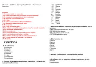 (A) receita. (B) fábula. (C) campanha publicitária. (D) história em
quadrinhos.
Gabarito
1-(A) a causa de não ter namorado.
2-(D) conta a história de uma estrela que não tinha namorado.
3-(C) comunicar o desaparecimento da ariranha azul.
4-(B) deixou de ganhar uma bicicleta.
5-(D) Felipe.
6-(C) torna-se um escritor e volta a criar histórias.
7-(A) demonstrar seu sentimento de amor.
8-(B) um poema.
9-(A) “acho que era isso, mãe...”
10-(C) explicar o porquê do uso da palavra “mãe” ao invés de “mamãe”.
11-(D) foi mordido por uma cobra.
12-(B) ao certo jovem.
13-(A) transformou a alma do jovem no pássaro irapuru.
14-(A) a decisão da lebre de parar e cochilar.
15-(C) “A lebre, muito segura de si, aceitou prontamente.”
16-(C) o êxito depende de dedicação e persistência.
17- (B) fábula.
EXERCÍCIOS
1. Dê o feminino:
a) o homem
b) o poeta
c) o moço
d) o cachorro
e) o diretor
f) o ator
g) o compadre
h) o professor
2. Coloque (M) antes dos substantivos masculinos e (F) antes dos
substantivos femininos.
a) ( ) padrastro
b) ( ) pardal
c) ( ) ré
d) ( ) marido
e) ( ) freira
f) ( ) fêmea
g) ( ) poetisa
h) ( ) gigante
i) ( ) alfaiate
j) ( ) irmã
k) ( ) atéia
l) ( ) tigresa
m) ( ) guria
3. Reescreva as frases passando as palavras sublinhadas para o
feminino.
a) Meu afilhado foi testemunha do caso.
b) O ator estreou na peça.
c) O judeu chegou cedo ao culto.
d) O cônsul atendeu o barão.
4. Dê o feminino de:
a) ladrão
b) genro
c) barão
d) anão
e) ancião
f) príncipe
g) papa
5. Escreva 3 substantivos comuns de dois gêneros.
6. Crie frases com os seguintes substantivos comum de dois
gêneros.
a) personagem
 