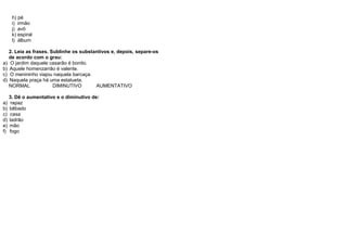 h) pé
i) irmão
j) avô
k) espiral
l) álbum
2. Leia as frases. Sublinhe os substantivos e, depois, separe-os
de acordo com o grau:
a) O jardim daquele casarão é bonito.
b) Aquele homenzarrão é valente.
c) O menininho viajou naquela barcaça.
d) Naquela praça há uma estatueta.
NORMAL DIMINUTIVO AUMENTATIVO
3. Dê o aumentativo e o diminutivo de:
a) rapaz
b) bêbado
c) casa
d) ladrão
e) mão
f) fogo
 