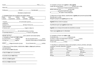 Escola _________________________________________________ Data__/__/____
Aluno (a)_____________________________________________________________
Professora _________________Diretor _____________ Coordenador ___________
Atividade complementar
1- Complete frases com as palavras do quadro abaixo.
Bazar juízo moleza casal zangada
música cruzamento camisa confusão paisagem
O jovem___________________ de namorados aprecia___________________
romântica.
Comprar no ______________________ de Dona Tereza era _________________
Tudo era barato.
O menino sem ______________________ rasgou a calça e a
____________________.
A_______________________ da montanha atraia os turistas.
O caminhão fechou o ____________________ e causou uma grande
_______________.
Mamãe não ficou __________________ por eu dormir sem tomar banho.
2- Complete as frases com mal ou mau
As cartas foram_______ redigidas. No ano passado ele foi _______aluno.
Fiz hoje um __________negócio. Durante a festa todos se comportaram
______.
Bruno _____ chegou da escola e já saiu. Era um homem de _________ caráter.
3- Reescreva as frases abaixo, substituindo o bem e o bom pelo antônimo
correspondente.
Era um menino bem-educado
___________________________________________________
O lobo foi bom com o carneirinho
_________________________________________________
As tarefas ficaram bem feitas
____________________________________________________
Pelé foi um bom jogador
_______________________________________________________
Ele era um bom motorista
______________________________________________________
4- Complete as frases com a gente ou nós, agente.
Cuidar dos animais deixa ______________ de bem com a vida.
___________ visitaremos o museu na próxima semana.
Minha mãe quer que ___________durma cedo
____________ gostamos muito de ler gibis.
0 ____________ de saúde é muito dedicado.
5- Reescreva as frases abaixo, substituindo o a gente pelo pronome pessoal nós.
Atenção para o verbo.
Ninguém pergunta de a gente gosta ou não.
_____________________________________________________________________
A gente brincou muito no parque.
_____________________________________________________________________
A professora quer que a gente estude mais.
_____________________________________________________________________
A gente viu as crianças brincando de amarelinha na escola.
_____________________________________________________________________
Tudo o que a gente quer é a liberdade.
_____________________________________________________________________
6- Complete as frases com sobre e sob.
A televisão esta ______________ a mesa da sala.
A camisa, a calça e as meias foram colocadas ________ a cama.
Roberta escondeu a revista _______________ o colchão.
O vaso está ___________ a mesa.
7- Classifique os substantivos abaixo como (próprio, comum, primitivo, derivado,
composto, concreto, abstrato e coletivo)
Colégio ___________________ dente______________ Boa nova_______________
Vitória____________________ flor_________________ velhice ________________
Ódio______________________ pontapés_____________ lagrimas______________
Deus_____________________ molho ________________ dentadura___________
Vara_____________________ Brasil________________ século ________________
Manga___________________ Girassol______________ Goiabada______________
 