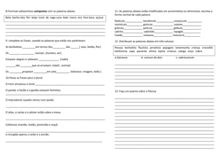 8-Formule substantivos compostos com as palavras abaixo.
Bota banho lata flor beija lume de vaga cana bate maria vira fora boca açúcar
_____________________________________________________________________
_____________________________________________________________________
_____________________________________________________________________
_____________________________________________________________________
9- complete as frases, usando as palavras que estão nos parênteses:
As borboletas _________em tornos dos_________ das ______( voar, botão, flor)
Os ________ _________ mortais. (homem, ser)
Estavam alegres e saltavam ______________. (rojão)
_______são ________que se arrastam. (réptil , animal)
Os _________projetam _________em sete_________. (televisor, imagem, telão )
10-Passe as frases para o plural
O trem atravessa o túnel ________________________________________________
O pardal, o faisão e o gavião estavam famintos.
_____________________________________________________________________
O imprudente caçador atirou num pavão.
____________________________________________________________________
O atlas, o cartaz e o pôster estão sobre a mesa.
_____________________________________________________________________
Colhemos mamão, melão, pimentão e maçã.
_____________________________________________________________________
o cirurgião operou o anão e o ancião.
___________________________________________________________________
11- As palavras abaixo estão modificadas em aumentativo ou diminutivo, escreva a
forma normal de cada palavra.
Radícula ____________ bandeirola ____________corpúsculo __________
montículo___________ gotícula ______________ caixote_____________
grânulo_____________ película ______________ glóbulo_____________
cabrito______________ sabichão_____________ rapagão____________
Caixão______________ ratazana_____________ manzorra___________
12- Distribuam as palavras abaixo em três colunas:
Pessoa borboleta flautista jornalista papagaio testemunha criança crocodilo
telefonista sapo paciente vitima lojista criatura colega onça cobra
a-Epicenos b- comum de dois c- sobrecomum
_____________________________________________________________________
_____________________________________________________________________
_____________________________________________________________________
_____________________________________________________________________
_____________________________________________________________________
_____________________________________________________________________
_____________________________________________________________________
13- Faça um poema sobre a Páscoa.
_____________________________________________________________________
_____________________________________________________________________
_____________________________________________________________________
_____________________________________________________________________
_____________________________________________________________________
_____________________________________________________________________
_____________________________________________________________________
_____________________________________________________________________
_____________________________________________________________________
_____________________________________________________________________
_____________________________________________________________________
_____________________________________________________________________
_____________________________________________________________________
_____________________________________________________________________
_____________________________________________________________________
 