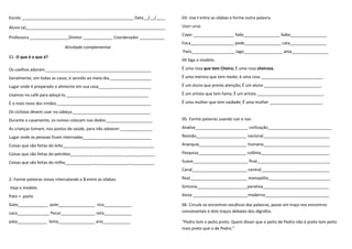 Escola _________________________________________________ Data__/__/____
Aluno (a)_____________________________________________________________
Professora _________________Diretor _____________ Coordenador ___________
Atividade complementar
01- O que é o que é?
Os coelhos adoram.______________________________________________
Geralmente, em todas as casas, é servido ao meio-dia.__________________
Lugar onde é preparado o alimento em sua casa_______________________
Usamos no café para adoçá-lo.____________________________________
É o mais novo dos irmãos._________________________________________
Os ciclistas devem usar na cabeça.__________________________________
Durante o casamento, os noivos colocam nos dedos.____________________
As crianças tomam, nos postos de saúde, para não adoecer.______________
Lugar onde as pessoas ficam internadas______________________________
Coisas que são feitas do leite__________________,___________,__________
Coisas que são feitas do petróleo___________,_______________,__________
Coisas que são feitas do milho_____________,_______________,__________
2- Forme palavras novas intercalando o S entre as silabas.
Veja o modelo.
Pato = pasto
Gato_____________ pote________________ rico____________
caco______________ Pecar_______________ reto____________
pata_____________ lema________________ ano____________
03- Use r entre as silabas e forme outra palavra.
Uso= urso
Copo-__________________ fada________________ baba________________
Foca___________________ pede________________ cata________________
Pato___________________ lago_________________ ama________________
04 Siga o modelo.
É uma rosa que tem Cheiro; É uma rosa cheirosa.
É uma menina que tem medo; é uma rosa ___________________________.
É um aluno que presta atenção; É um aluno _________________________.
É um artista que tem fama; É um artista _____________________________.
É uma mulher que tem vaidade; É uma mulher _______________________.
05- Forme palavras usando izar e isar.
Analise_______________________ civilização____________________________
Revisão______________________ nacional_____________________________
Anarquia_____________________ humano_____________________________
Pesquisa_____________________ colônia______________________________
Suave________________________ final________________________________
Canal________________________ central______________________________
Real_________________________ monopólio___________________________
Sintonia______________________paralisia_____________________________
Aviso ________________________moderno____________________________
06- Circule os encontros vocálicos das palavras, passe um traço nos encontros
consonantais e dois traços debaixo dos dígrafos.
“Pedro tem o peito preto. Quem disser que o peito de Pedro não é preto tem peito
mais preto que o de Pedro.”
 