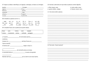 07- Separe as sílabas e identifique, em seguida, os ditongos, os hiatos e os tritongos.
Ignição____________________________Prestígio____________________________
egipcio__________________________cresça_______________________________
Mariana________________________ _ passeio______________________________
excelente_________________________ruído_______________________________
dinheiro_________________________Paraguai______________________________
encaixe_________________________ atualmente___________________________
08- Complete as palavras com ch- x-
___egar em___er ra___ar fei__e frou__o cai__ote
ma__ucar pei__e amei__a lan__a dei___a en__ofre
___ifre __inelo en__ergar encai__ar ma__ado fai___a
09- Complete frases com as palavras do quadro abaixo.
Bazar juízo moleza casal zangada
música cruzamento camisa confusão paisagem
a- O jovem___________________ de namorados aprecia___________________
romântica.
Comprar no ______________________ de Dona Tereza era _________________
Tudo era barato.
O menino sem ______________________ rasgou a calça e a
____________________.
A_______________________ da montanha atraia os turistas.
O caminhão fechou o ____________________ e causou uma grande
_______________.
Mamãe não ficou __________________ por eu dormir sem tomar banho.
10- Assinale a alternativa em que todas as palavras contem dígrafos.
a- filha, braços, caixa b- tenta, andar, corpo
c- quarto, lembra, antigos d- fizesse, crescer, carro
11- Crie versos sobre a páscoa.
_____________________________________________________________________
_____________________________________________________________________
_____________________________________________________________________
_____________________________________________________________________
_____________________________________________________________________
_____________________________________________________________________
_____________________________________________________________________
_____________________________________________________________________
_____________________________________________________________________
_____________________________________________________________________
_____________________________________________________________________
_____________________________________________________________________
_____________________________________________________________________
_____________________________________________________________________
_____________________________________________________________________
_____________________________________________________________________
_____________________________________________________________________
_____________________________________________________________________
12- Para você, O que é pascoa?
_____________________________________________________________________
_____________________________________________________________________
_____________________________________________________________________
_____________________________________________________________________
_____________________________________________________________________
_____________________________________________________________________
_____________________________________________________________________
____________________________________________________________________
 