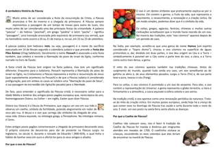 A verdadeira História da Páscoa
Muito antes de ser considerada a festa da ressurreição de Cristo, a Páscoa
anunciava o fim do inverno e a chegada da primavera. A Páscoa sempre
representou a passagem de um tempo de trevas para outro de luzes, isto
muito antes de ser considerada uma das principais festas da cristandade. A palavra
“páscoa” – do hebreu “peschad”, em grego “paskha” e latim “pache” – significa
“passagem”, uma transição anunciada pelo equinócio de primavera (ou vernal), que
no hemisfério norte ocorre a 20 ou 21 de março e, no sul, em 22 ou 23 de setembro.
A páscoa judaica (em hebraico ‫,פסח‬ ou seja, passagem) é o nome do sacríficio
executado em 14 de Nissan segundo o calendário judaico e que precede a Festa dos
Pães Ázimos (Chag haMatzot). Geralmente o nome Pessach é associado a esta festa
também, que celebra e recorda a libertação do povo de Israel do Egito, conforme
narrado no livro de Êxodo.
A festa cristã da Páscoa tem origem na festa judaica, mas tem um significado
diferente. Enquanto para o Judaísmo, Pessach representa a libertação do povo de
Israel no Egito, no Cristianismo a Páscoa representa a morte e ressurreição de Jesus
(que supostamente aconteceu na Pessach) e de que a Páscoa Judaica é considerada
prefiguração, pois em ambos os casos se celebra uma “libertação do povo de Deus”,
a sua passagem da escravidão (do Egito/do pecado) para a liberdade.
De fato, para entender o significado da Páscoa cristã, é necessário voltar para a
Idade Média e lembrar dos antigos povos pagãos europeus que, nesta época do ano,
homenageavam Ostera, ou Esther – em inglês, Easter quer dizer Páscoa.
Ostera (ou Ostara) é a Deusa da Primavera, que segura um ovo em sua mão e
observa um coelho, símbolo da fertilidade, pulando alegremente em redor de
seus pés nus. A deusa e o ovo que carrega são símbolos da chegada de uma
nova vida. Ostara equivale, na mitologia grega, a Persephone. Na mitologia romana,
é Ceres.
Estes antigos povos pagãos comemoravam a chegada da primavera decorando ovos.
O próprio costume de decorá-los para dar de presente na Páscoa surgiu na
Inglaterra, no século X, durante o reinado de Eduardo I (900-924), o qual tinha o
hábito de banhar ovos em ouro e ofertá-los para os seus amigos e aliados.
Por que o ovo de Páscoa?
O ovo é um destes símbolos que praticamente explica-se por si
mesmo. Ele contém o germe, o fruto da vida, que representa o
nascimento, o renascimento, a renovação e a criação cíclica. De
um modo simples, podemos dizer que é o símbolo da vida.
Os celtas, gregos, egípcios, fenícios, chineses e muitas outras
civilizações acreditavam que o mundo havia nascido de um ovo.
Na maioria das tradições, este “ovo cósmico” aparece depois de
um período de caos.
Na Índia, por exemplo, acredita-se que uma gansa de nome Hamsa (um espírito
considerado o “Sopro divino”), chocou o ovo cósmico na superfície de águas
primordiais e, daí, dividido em duas partes, o ovo deu origem ao Céu e a Terra –
simbolicamente é possível ver o Céu como a parte leve do ovo, a clara, e a Terra
como outra mais densa, a gema.
O mito do ovo cósmico aparece também nas tradições chinesas. Antes do
surgimento do mundo, quando tudo ainda era caos, um ovo semelhante ao de
galinha se abriu e, de seus elementos pesados, surgiu a Terra (Yin) e, de sua parte
leve e pura, nasceu o céu (Yang).
Para os celtas, o ovo cósmico é assimilado a um ovo de serpente. Para eles, o ovo
contém a representação do Universo: a gema representa o globo terrestre, a clara o
firmamento e a atmosfera, a casca equivale à esfera celeste e aos astros.
Na tradição cristã, o ovo aparece como uma renovação periódica da natureza. Trata-
se do mito da criação cíclica. Em muitos países europeus, ainda hoje há a crença de
que comer ovos no Domingo de Páscoa traz saúde e sorte durante todo o resto do
ano. E mais: um ovo posto na sexta-feira santa afasta as doenças.
Por que o Coelho de Páscoa?
Coelhos não colocam ovos, isto é fato! A tradição do
Coelho da Páscoa foi trazida à América por imigrantes
alemães em meados de 1700. O coelhinho visitava as
crianças, escondendo os ovos coloridos que elas teriam
de encontrar na manhã de Páscoa.
 