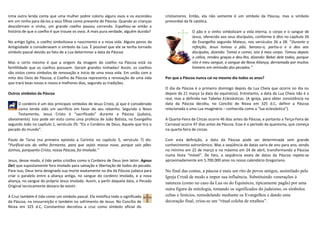 Uma outra lenda conta que uma mulher pobre coloriu alguns ovos e os escondeu
em um ninho para dá-los a seus filhos como presente de Páscoa. Quando as crianças
descobriram o ninho, um grande coelho passou correndo. Espalhou-se então a
história de que o coelho é que trouxe os ovos. A mais pura verdade, alguém duvida?
No antigo Egito, o coelho simbolizava o nascimento e a nova vida. Alguns povos da
Antigüidade o consideravam o símbolo da Lua. É possível que ele se tenha tornado
símbolo pascal devido ao fato de a Lua determinar a data da Páscoa.
Mas o certo mesmo é que a origem da imagem do coelho na Páscoa está na
fertililidade que os coelhos possuem. Geram grandes ninhadas! Assim, os coelhos
são vistos como símbolos de renovação e início de uma nova vida. Em união com o
mito dos Ovos de Páscoa, o Coelho da Páscoa representa a renovação de uma vida
que trará boas novas e novos e melhores dias, segundo as tradições.
Outros símbolos da Páscoa
O cordeiro é um dos principais símbolos de Jesus Cristo, já que é considerado
como tendo sido um sacrifício em favor do seu rebanho. Segundo o Novo
Testamento, Jesus Cristo é “sacrificado” durante a Páscoa (judaica,
obviamente). Isso pode ser visto como uma profecia de João Batista, no Evangelho
segundo João no capítulo 1, versículo 29: “Eis o Cordeiro de Deus, Aquele que tira o
pecado do mundo”.
Paulo de Tarso (na primeira epístola a Coríntio no capítulo 5, versículo 7) diz:
“Purificai-vos do velho fermento, para que sejais massa nova, porque sois pães
ázimos, porquanto Cristo, nossa Páscoa, foi imolado.“
Jesus, desse modo, é tido pelos cristãos como o Cordeiro de Deus (em latim: Agnus
Dei) que supostamente fora imolado para salvação e libertação de todos do pecado.
Para isso, Deus teria designado sua morte exatamente no dia da Páscoa judaica para
criar o paralelo entre a aliança antiga, no sangue do cordeiro imolado, e a nova
aliança, no sangue do próprio Jesus imolado. Assim, a partir daquela data, o Pecado
Original tecnicamente deixara de existir.
A Cruz também é tida como um símbolo pascal. Ela mistifica todo o significado
da Páscoa, na ressurreição e também no sofrimento de Jesus. No Concílio de
Nicea em 325 d.C, Constantino decretou a cruz como símbolo oficial do
cristianismo. Então, ela não somente é um símbolo da Páscoa, mas o símbolo
primordial da fé católica.
O pão e o vinho simbolizam a vida eterna, o corpo e o sangue de
Jesus, oferecido aos seus discípulos, conforme é dito no capítulo 26
do Evangelho segundo Mateus, nos versículos 26 a 28: “Durante a
refeição, Jesus tomou o pão, benzeu-o, partiu-o e o deu aos
discípulos, dizendo: Tomai e comei, isto é meu corpo. Tomou depois
o cálice, rendeu graças e deu-lho, dizendo: Bebei dele todos, porque
isto é meu sangue, o sangue da Nova Aliança, derramado por muitos
homens em remissão dos pecados.“
Por que a Páscoa nunca cai no mesmo dia todos os anos?
O dia da Páscoa é o primeiro domingo depois da Lua Cheia que ocorre no dia ou
depois de 21 março (a data do equinócio). Entretanto, a data da Lua Cheia não é a
real, mas a definida nas Tabelas Eclesiásticas. (A igreja, para obter consistência na
data da Páscoa decidiu, no Concílio de Nicea em 325 d.C, definir a Páscoa
relacionada a uma Lua imaginária – conhecida como a “lua eclesiástica”).
A Quarta-Feira de Cinzas ocorre 46 dias antes da Páscoa, e portanto a Terça-Feira de
Carnaval ocorre 47 dias antes da Páscoa. Esse é o período da quaresma, que começa
na quarta-feira de cinzas.
Com esta definição, a data da Páscoa pode ser determinada sem grande
conhecimento astronômico. Mas a seqüência de datas varia de ano para ano, sendo
no mínimo em 22 de março e no máximo em 24 de abril, transformando a Páscoa
numa festa “móvel”. De fato, a seqüência exata de datas da Páscoa repete-se
aproximadamente em 5.700.000 anos no nosso calendário Gregoriano.
No final das contas, a páscoa é mais um rito de povos antigos, assimilado pela
Igreja Cristã de modo a impor sua influência. Substituindo venerações à
natureza (como no caso da Lua ou do Equinócio, tipicamente pagãs) por uma
outra figura da mitologia, tomando os significados do judaísmo, os símbolos
celtas e fenícios, remodelando mediante os Evangelhos e dando uma
decoração final, criou-se um “ritual colcha de retalhos”.
 