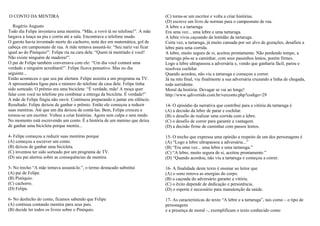 O CONTO DA MENTIRA
Rogério Augusto
Todo dia Felipe inventava uma mentira. “Mãe, a vovó tá no telefone!”. A mãe
largava a louça na pia e corria até a sala. Encontrava o telefone mudo.
O garoto havia inventado morte do cachorro, nota dez em matemática, gol de
cabeça em campeonato de rua. A mãe tentava assustá-lo: “Seu nariz vai ficar
igual ao do Pinóquio!”. Felipe ria na cara dela: “Quem tá mentindo é você!
Não existe ninguém de madeira!”.
O pai de Felipe também conversava com ele: “Um dia você contará uma
verdade e ninguém acreditará!”. Felipe ficava pensativo. Mas no dia
seguinte...
Então aconteceu o que seu pai alertara. Felipe assistia a um programa na TV.
A apresentadora ligou para o número do telefone da casa dele. Felipe tinha
sido sorteado. O prêmio era uma bicicleta: “É verdade, mãe! A moça quer
falar com você no telefone pra combinar a entrega da bicicleta. É verdade!”
A mãe de Felipe fingiu não ouvir. Continuou preparando o jantar em silêncio.
Resultado: Felipe deixou de ganhar o prêmio. Então ele começou a reduzir
suas mentiras. Até que um dia deixou de contá-las. Bem, Felipe cresceu e
tornou-se um escritor. Voltou a criar histórias. Agora sem culpa e sem medo.
No momento está escrevendo um conto. É a história de um menino que deixa
de ganhar uma bicicleta porque mentia...
4- Felipe começou a reduzir suas mentiras porque
(A) começou a escrever um conto.
(B) deixou de ganhar uma bicicleta.
(C) inventou ter sido sorteado por um programa de TV.
(D) seu pai alertou sobre as consequências da mentira.
5- No trecho “A mãe tentava assustá-lo.”, o termo destacado substitui
(A) pai de Felipe.
(B) Pinóquio.
(C) cachorro.
(D) Felipe.
6- No desfecho do conto, ficamos sabendo que Felipe
(A) continua contando mentira para seus pais.
(B) decide ler todos os livros sobre o Pinóquio.
(C) torna-se um escritor e volta a criar histórias.
(D) escreve um livro de normas para o campeonato de rua.
A lebre e a tartaruga
Era uma vez... uma lebre e uma tartaruga.
A lebre vivia caçoando da lentidão da tartaruga.
Certa vez, a tartaruga, já muito cansada por ser alvo de gozações, desafiou a
lebre para uma corrida.
A lebre, muito segura de si, aceitou prontamente. Não perdendo tempo, a
tartaruga pôs-se a caminhar, com seus passinhos lentos, porém firmes.
Logo a lebre ultrapassou a adversária e, vendo que ganharia fácil, parou e
resolveu cochilar.
Quando acordou, não viu a tartaruga e começou a correr.
Já na reta final, viu finalmente a sua adversária cruzando a linha de chegada,
toda sorridente.
Moral da história: Devagar se vai ao longe!
http://www.qdivertido.com.br/verconto.php?codigo=29
14- O episódio da narrativa que contribui para a vitória da tartaruga é
(A) a decisão da lebre de parar e cochilar.
(B) o desafio de realizar uma corrida com a lebre.
(C) o desafio de correr para garantir a vantagem.
(D) a decisão firme de caminhar com passos lentos.
15- O trecho que expressa uma opinião a respeito de um dos personagens é
(A) “Logo a lebre ultrapassou a adversária...”
(B) “Era uma vez... uma lebre e uma tartaruga.”
(C) “A lebre, muito segura de si, aceitou prontamente.”
(D) “Quando acordou, não viu a tartaruga e começou a correr.
16- A finalidade deste texto é ensinar ao leitor que
(A) o sono renova as energias do corpo.
(B) a caçoada do adversário garante a vitória.
(C) o êxito depende de dedicação e persistência.
(D) o esporte é necessário para manutenção da saúde.
17- As características do texto “A lebre e a tartaruga”, tais como – o tipo de
personagens
e a presença de moral –, exemplificam o texto conhecido como
 