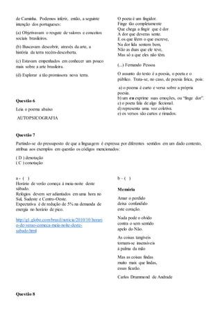 de Caminha. Podemos inferir, então, a seguinte
intenção dos portugueses:
(a) Objetivavam o resgate de valores e conceitos
sociais brasileiros.
(b) Buscavam descobrir, através da arte, a
história da terra recém-descoberta.
(c) Estavam empenhados em conhecer um pouco
mais sobre a arte brasileira.
(d) Explorar a tão promissora nova terra.
Questão 6
Leia o poema abaixo
AUTOPSICOGRAFIA
O poeta é um fingidor.
Finge tão completamente
Que chega a fingir que é dor
A dor que deveras sente.
E os que lêem o que escreve,
Na dor lida sentem bem,
Não as duas que ele teve,
Mas só a que eles não têm.
(...) Fernando Pessoa
O assunto do texto é a poesia, o poeta e o
público. Trata-se, no caso, de poesia lírica, pois:
a) o poema é curto e versa sobre a própria
poesia.
b) um eu exprime suas emoções, ou “finge dor”.
c) o poeta fala de algo ficcional.
d) representa uma voz coletiva.
e) os versos são curtos e rimados.
Questão 7
Partindo-se do pressuposto de que a linguagem é expressa por diferentes sentidos em um dado contexto,
atribua aos exemplos em questão os códigos mencionados:
( D ) denotação
( C ) conotação
a - ( )
Horário de verão começa à meia-noite deste
sábado.
Relógios devem ser adiantados em uma hora no
Sul, Sudeste e Centro-Oeste.
Expectativa é de redução de 5% na demanda de
energia no horário de pico.
http://g1.globo.com/brasil/noticia/2010/10/horari
o-de-verao-comeca-meia-noite-deste-
sabado.html
b – ( )
Memória
Amar o perdido
deixa confundido
este coração.
Nada pode o olvido
contra o sem sentido
apelo do Não.
As coisas tangíveis
tornam-se insensíveis
à palma da mão
Mas as coisas findas
muito mais que lindas,
essas ficarão.
Carlos Drummond de Andrade
Questão 8
 