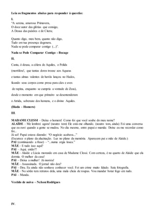 Leia os fragmentos abaixo para responder à questão:
I.
“A serena, amorosa Primavera,
O doce autor das glórias que consigo,
A Deusa das paixões e de Citera;
Quanto digo, meu bem, quanto não digo,
Tudo em tua presença degenera.
Nada se pode comparar contigo (...)”.
Nada se Pode Comparar Contigo - Bocage
II.
Canta, ó deusa, a cólera de Aquiles, o Pelida
(mortífera!, que tantas dores trouxe aos Aqueus
e tantas almas valentes de heróis lançou no Hades,
ficando seus corpos como presa para cães e aves
de rapina, enquanto se cumpria a vontade de Zeus),
desde o momento em que primeiro se desentenderam
o Atrida, soberano dos homens, e o divino Aquiles.
(Ilíada – Homero)
III.
MADAME CLESSI – Deixa o homem! Como foi que você soube do meu nome?
ALAÍDE – Me lembrei agora! (noutro tom) Ele está-me olhando. (noutro tom, ainda) Foi uma conversa
que eu ouvi quando a gente se mudou. No dia mesmo, entre papai e mamãe. Deixe eu me recordar como
foi...
Já sei! Papai estava dizendo: “O negócio acabava...”
(Escurece o plano da alucinação. Luz no plano da memória. Aparecem pai e mãe de Alaíde.)
PAI (continuando a frase) – “...numa orgia louca.”
MÃE– E tudo isso aqui?
PAI – Aqui, então?!
MÃE– Alaíde e Lúcia morando em casa de Madame Clessi. Com certeza, é no quarto de Alaíde que ela
dormia. O melhor da casa!
PAI – Deixa a mulher! Já morreu!
MÃE– Assassinada. O jornal não deu?
PAI – Deu. Eu ainda não sonhava conhecer você. Foi um crime muito falado. Saiu fotografia.
MÃE– No sótão tem retratos dela, uma mala cheia de roupas. Vou mandar botar fogo em tudo.
PAI – Manda.
Vestido de noiva – NelsonRodrigues
IV.
 