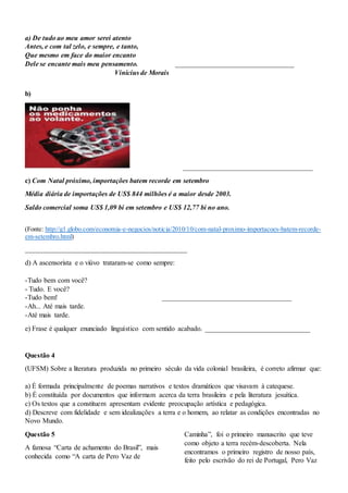 a) De tudo ao meu amor serei atento
Antes, e com tal zelo, e sempre, e tanto,
Que mesmo em face do maior encanto
Dele se encante mais meu pensamento. __________________________________
Vinícius de Morais
b)
_____________________________________
c) Com Natal próximo, importações batem recorde em setembro
Média diária de importações de US$ 844 milhões é a maior desde 2003.
Saldo comercial soma US$ 1,09 bi em setembro e US$ 12,77 bi no ano.
(Fonte: http://g1.globo.com/economia-e-negocios/noticia/2010/10/com-natal-proximo-importacoes-batem-recorde-
em-setembro.html)
__________________________________________________
d) A ascensorista e o viúvo trataram-se como sempre:
-Tudo bem com você?
- Tudo. E você?
-Tudo bem! _____________________________________
-Ah... Até mais tarde.
-Até mais tarde.
e) Frase é qualquer enunciado linguístico com sentido acabado. ______________________________
Questão 4
(UFSM) Sobre a literatura produzida no primeiro século da vida colonial brasileira, é correto afirmar que:
a) É formada principalmente de poemas narrativos e textos dramáticos que visavam à catequese.
b) É constituída por documentos que informam acerca da terra brasileira e pela literatura jesuítica.
c) Os textos que a constituem apresentam evidente preocupação artística e pedagógica.
d) Descreve com fidelidade e sem idealizações a terra e o homem, ao relatar as condições encontradas no
Novo Mundo.
Questão 5
A famosa “Carta de achamento do Brasil”, mais
conhecida como “A carta de Pero Vaz de
Caminha”, foi o primeiro manuscrito que teve
como objeto a terra recém-descoberta. Nela
encontramos o primeiro registro de nosso país,
feito pelo escrivão do rei de Portugal, Pero Vaz
 