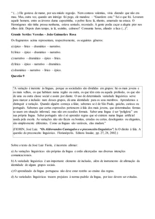 “ (…) Ele gostava de matar, por seu miúdo regozijo. Nem contava valentias, vivia dizendo que não era
mau. Mas, outra vez, quando um inimigo foi pego, ele mandou: – “Guardem este.” Sei o que foi. Levaram
aquele homem, entre as árvores duma capoeirinha, o pobre ficou lá, nhento, amarrado na estaca. O
Hermógenes não tinha pressa nenhuma, estava sentado, recostado. A gente podia caçar a alegria pior nos
olhos dele. Depois dum tempo, ia lá, sozinho, calmoso? Consumia horas, afiando a faca (...)”.
Grande Sertão: Veredas – João Guimarães Rosa
Os fragmentos acima representam, respectivamente, os seguintes gêneros:
a) épico – lírico – dramático – narrativo.
b) lírico – épico – dramático – narrativo.
c) narrativo – dramático – épico – lírico.
d) lírico – épico – narrativo – dramático.
e) dramático – narrativo – lírico – épico.
Questão 9
“A variação é inerente às línguas, porque as sociedades são divididas em grupos: há os mais jovens e
os mais velhos, os que habitam numa região ou outra, os que têm esta ou aquela profissão, os que são
de uma ou outra classe social e assim por diante. O uso de determinada variedade linguística serve
para marcar a inclusão num desses grupos, dá uma identidade para os seus membros. Aprendemos a
distinguir a variação. Quando alguém começa a falar, sabemos se é de São Paulo, gaúcho, carioca ou
português. Sabemos que certas expressões pertencem à fala dos mais jovens, que determinadas formas
se usam em situação informal, mas não em ocasiões formais. Saber uma língua é ser “poliglota” em
sua própria língua. Saber português não é só aprender regras que só existem numa língua artificial
usada pela escola. As variações não são fáceis ou bonitas, erradas ou certas, deselegantes ou elegantes,
são simplesmente diferentes. Como as línguas são variáveis, elas mudam.”
(FIORIN, José Luiz. “Os Aldrovandos Cantagalos e o preconceito linguístico”. In O direito à fala. A
questão do preconceito linguístico. Florianópolis. Editora Insular, pp. 27, 28, 2002.)
Sobre o texto de José Luiz Fiorin, é incorreto afirmar:
a) As variações linguísticas são próprias da língua e estão alicerçadas nas diversas intenções
comunicacionais.
b) A variedade linguística é um importante elemento de inclusão, além de instrumento de afirmação da
identidade de alguns grupos sociais.
c) O aprendizado da língua portuguesa não deve estar restrito ao ensino das regras.
d) As variedades linguísticas trazem prejuízos à norma-padrão da língua, por isso devem ser evitadas.
 