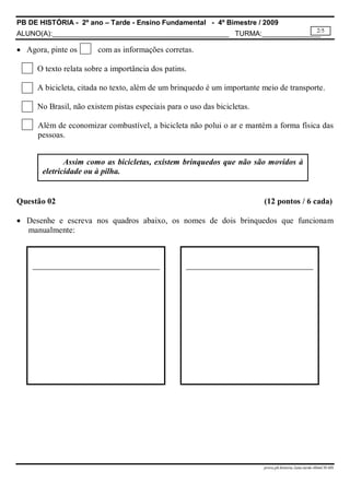 PB DE HISTÓRIA - 2º ano – Tarde - Ensino Fundamental - 4º Bimestre / 2009
ALUNO(A):_____________________________________________ TURMA:_______________
prova.pb.historia.2ano.tarde.4bimCH-MS
2/5
 Agora, pinte os com as informações corretas.
O texto relata sobre a importância dos patins.
A bicicleta, citada no texto, além de um brinquedo é um importante meio de transporte.
No Brasil, não existem pistas especiais para o uso das bicicletas.
Além de economizar combustível, a bicicleta não polui o ar e mantém a forma física das
pessoas.
Questão 02 (12 pontos / 6 cada)
 Desenhe e escreva nos quadros abaixo, os nomes de dois brinquedos que funcionam
manualmente:
Assim como as bicicletas, existem brinquedos que não são movidos à
eletricidade ou à pilha.
 