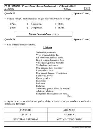 PB DE HISTÓRIA - 2º ano – Tarde - Ensino Fundamental - 4º Bimestre / 2009
ALUNO(A):_____________________________________________ TURMA:_______________
prova.pb.historia.2ano.tarde.4bimCH-MS
3/5
Questão 03 (12 pontos / 2 cada)
 Marque com (X) nas brincadeiras antigas e que são populares até hoje.
( ) Pipa. ( ) Videogame. ( ) Pião.
( ) Bola. ( ) Computador. ( ) Roda.
Questão 04 (18 pontos / 3 cada)
 Leia o trecho da música abaixo.
A brincar
Toda criança adoraria
Viver brincando todo dia
Em cada noite, em cada sonho
De mil brinquedos seria o dono
Velocípedes, patins e patinetes
Tamborins e marionetes
Uma caixa de lápis coloridos
E um ursinho lindo
Uma casa de bonecas completinha
E um avião a voar!
Coisas grandes
Pequeninas
Bicicletas
Bailarinas
Tudo serve quando é hora de brincar!
A brincar, a brincar
Brincamos, brincaremos sem parar...
Chaves
 Agora, observe as atitudes do quadro abaixo e envolva as que revelam a verdadeira
importância de brincar.
COMPETIR APRENDER
DIVERTIR GANHAR
RESPEITAR ÀS REGRAS MOVIMENTAR O CORPO
Brincar é essencial para crescer.
 