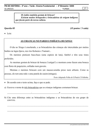 PB DE HISTÓRIA - 2º ano – Tarde - Ensino Fundamental - 4º Bimestre / 2009
ALUNO(A):_____________________________________________ TURMA:_______________
prova.pb.historia.2ano.tarde.4bimCH-MS
4/5
Questão 05 (15 pontos / 3 cada)
 Leia:
AS CRIANÇAS NO PARQUE INDÍGENA DO XINGU
O dia no Xingu é ensolarado, e as brincadeiras das crianças são intercaladas por muitos
banhos na lagoa Ipavu, nos rios Kuluene e Tuatuari...
Os meninos praticam huca-huca (uma espécie de luta), futebol e têm seus times
preferidos.
As meninas gostam de brincar de boneca (‘catiguá’) e mostram como fazem uma boneca
com flores de pequizeiro, enfiadas num graveto.
Meninas e meninos brincam com um macaco-aranha preso num arbusto. Como as
pessoas, ele tem uma rede e uma panela de cauim (mingau).
Texto Adaptado Folha de S.Paulo.C.Folhinha.
 De acordo com o texto acima, faça o que se pede.
a) Escreva o nome de três brincadeiras que as crianças indígenas costumam brincar.
______________________,_________________________e _________________________
b) Cite uma diferença entre as brincadeiras indígenas e as brincadeiras do seu grupo de
convívio.
__________________________________________________________________________
__________________________________________________________________________
Os índios também gostam de brincar!
Existem muitos brinquedos e brincadeiras de origem indígena
que fazem parte da nossa cultura.
 