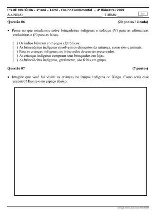 PB DE HISTÓRIA - 2º ano – Tarde - Ensino Fundamental - 4º Bimestre / 2009
ALUNO(A):_____________________________________________ TURMA:_______________
prova.pb.historia.2ano.tarde.4bimCH-MS
5/5
Questão 06 (20 pontos / 4 cada)
 Pense no que estudamos sobre brincadeiras indígenas e coloque (V) para as afirmativas
verdadeiras e (F) para as falsas.
( ) Os índios brincam com jogos eletrônicos.
( ) As brincadeiras indígenas envolvem os elementos da natureza, como rios e animais.
( ) Para as crianças indígenas, os brinquedos devem ser preservados.
( ) As crianças indígenas compram seus brinquedos em lojas.
( ) As brincadeiras indígenas, geralmente, são feitas em grupo.
Questão 07 (7 pontos)
 Imagine que você foi visitar as crianças no Parque Indígena do Xingu. Como seria esse
encontro? Ilustre-o no espaço abaixo.
 