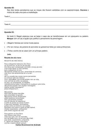 Questão 02:
Nos dois textos percebemos que as moças não ficaram satisfeitas com os sapos/príncipes. Escreva o
motivo de cada uma para a insatisfação.
Texto I:_________________________________________________________________________________
________________________________________________________________________________________
Texto II:_________________________________________________________________________________
________________________________________________________________________________________
Questão 03:
No texto II, Magali esperava que ao beijar o sapo ele se transformasse em um pipoqueiro ou padeiro.
Marque com um (x) a opção que justifica o pensamento da personagem.
( ) Magali é famosa por comer muita pipoca.
( ) Por ser criança, ela gostaria de aproveitar as guloseimas feitas por estes profissionais.
( ) Tinha o sonho de se casar com um príncipe padeiro.
Leia.
Receita de ano novo
RECEITA DE ANO NOVO
Para vocêganhar belíssimo Ano Novo
cor do arco-íris, ou da cor da sua paz,
Ano Novo sem comparação com todo o tempo jávivido
(mal vivido talvez ou sem sentido)
para vocêganhar um ano
não apenas pintado de novo, remendado às carreiras,
mas novo nas sementinhas do vir-a-ser;
novo
até no coração das coisas menos percebidas
(a começar pelo seu interior)
novo, espontâneo, que de tão perfeito nem se nota,
mas com ele se come, se passeia,
se ama, se compreende, se trabalha,
vocênão precisa beber champanha ou qualquer outra birita,
não precisa expedir nem receber mensagens
(planta recebe mensagens?
passa telegramas?)
Não precisa
fazer lista de boas intenções
para arquivá-las na gaveta.
Não precisa chorar arrependido
pelas besteiras consumadas
nem parvamente acreditar
que por decreto de esperança
a partir de janeiro as coisas mudem
e seja tudo claridade, recompensa,
justiça entre os homens e as nações,
liberdade com cheiro e gosto de pão matinal,
direitos respeitados, começando
pelo direito augusto de viver.
Para ganhar um Ano Novo
que mereça este nome,
você,meu caro, tem de merecê-lo,
tem de fazê-lo novo, eu sei que não é fácil,
mas tente, experimente, consciente.
É dentro de vocêque o Ano Novo
cochila e espera desde sempre.
Carlos Drummond de Andrade
 