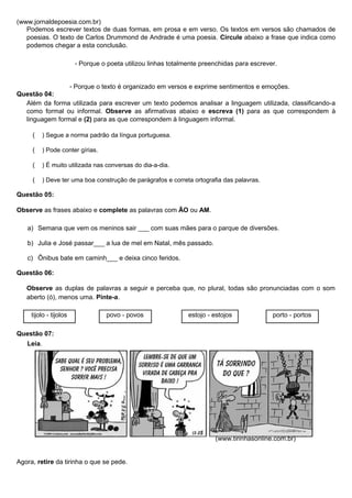 (www.jornaldepoesia.com.br)
Podemos escrever textos de duas formas, em prosa e em verso. Os textos em versos são chamados de
poesias. O texto de Carlos Drummond de Andrade é uma poesia. Circule abaixo a frase que indica como
podemos chegar a esta conclusão.
- Porque o poeta utilizou linhas totalmente preenchidas para escrever.
- Porque o texto é organizado em versos e exprime sentimentos e emoções.
Questão 04:
Além da forma utilizada para escrever um texto podemos analisar a linguagem utilizada, classificando-a
como formal ou informal. Observe as afirmativas abaixo e escreva (1) para as que correspondem à
linguagem formal e (2) para as que correspondem à linguagem informal.
( ) Segue a norma padrão da língua portuguesa.
( ) Pode conter gírias.
( ) É muito utilizada nas conversas do dia-a-dia.
( ) Deve ter uma boa construção de parágrafos e correta ortografia das palavras.
Questão 05:
Observe as frases abaixo e complete as palavras com ÃO ou AM.
a) Semana que vem os meninos sair ___ com suas mães para o parque de diversões.
b) Julia e José passar___ a lua de mel em Natal, mês passado.
c) Ônibus bate em caminh___ e deixa cinco feridos.
Questão 06:
Observe as duplas de palavras a seguir e perceba que, no plural, todas são pronunciadas com o som
aberto (ó), menos uma. Pinte-a.
tijolo - tijolos povo - povos estojo - estojos porto - portos
Questão 07:
Leia.
(www.tirinhasonline.com.br)
Agora, retire da tirinha o que se pede.
 