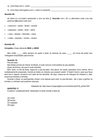 a) Uma frase com o verbo: _____________________________________________________________
b) Uma frase interrogativa com o verbo no presente: _________________________________________
Questão 08:
As letras X e S podem apresentar o som da letra Z. Assinale com ( X ) a alternativa onde uma das
palavras não possui este som.
( ) exercício – azeite – Brasil – zombar
( ) pesquisa – azeite – êxito – zebra
( ) vaso – abaixar – televisão – mesa
( ) visão – exemplo – vizinho – exame
Questão 09:
Complete a frase utilizando MAS ou MAIS.
Meu irmão _____ velho sempre me ajuda a fazer os deveres de casa, _____ em troca ele pede meu
vídeogame emprestado para brincar.
Questão 10:
Pau-de-sebo
Nas festas juninas do interior do Brasil, é muito comum a brincadeira do pau-desebo.
Quem já brincou, diz que é muito divertido.
Bem cedo, no dia da festa, ergue-se o pau-de-sebo. Sua altura, às vezes, passados cinco metros. Ele é
cuidadosamente preparado, tirando-se todos os nódulos que possam existir. O ideal é lixá-lo, para que fique
bem liso e, depois, revesti-lo com sebo de boi derretido. No topo, coloca-se um triângulo de madeira e, nele,
amarra-se dinheiro e brindes.
Durante a festa, os participantes iniciam uma disputa para subir no pau-de-sebo até o topo e ganhar os
brindes e o dinheiro que puderem alcançar.
Adaptado de: http://www.mingaudigital.com.br/article.php3?id_article=281
QUESTÃO 11
A palavra “cuidadosamente” destacada no texto remete à ideia de
(A) modo.
(B) tempo.
(C) negação.
(D) lugar.
 