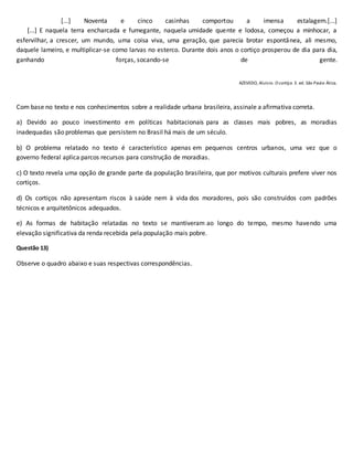 [...] Noventa e cinco casinhas comportou a imensa estalagem.[...]
[...] E naquela terra encharcada e fumegante, naquela umidade quente e lodosa, começou a minhocar, a
esfervilhar, a crescer, um mundo, uma coisa viva, uma geração, que parecia brotar espontânea, ali mesmo,
daquele lameiro, e multiplicar-se como larvas no esterco. Durante dois anos o cortiço prosperou de dia para dia,
ganhando forças, socando-se de gente.
AZEVEDO, Aluísio. O cortiço. 3. ed. São Paulo: Ática.
Com base no texto e nos conhecimentos sobre a realidade urbana brasileira, assinale a afirmativa correta.
a) Devido ao pouco investimento em políticas habitacionais para as classes mais pobres, as moradias
inadequadas são problemas que persistem no Brasil há mais de um século.
b) O problema relatado no texto é característico apenas em pequenos centros urbanos, uma vez que o
governo federal aplica parcos recursos para construção de moradias.
c) O texto revela uma opção de grande parte da população brasileira, que por motivos culturais prefere viver nos
cortiços.
d) Os cortiços não apresentam riscos à saúde nem à vida dos moradores, pois são construídos com padrões
técnicos e arquitetônicos adequados.
e) As formas de habitação relatadas no texto se mantiveram ao longo do tempo, mesmo havendo uma
elevação significativa da renda recebida pela população mais pobre.
Questão 13)
Observe o quadro abaixo e suas respectivas correspondências.
 