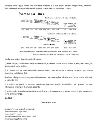 indicados entre 0 (que aponta total igualdade na renda) e 1 (que aponta extrema desigualdade). Observe o
gráfico referente aos resultados do índice de Gini do Brasil em um período de 12 anos.
Com base na análise do gráfico, entende-se que
a) houve uma piora na distribuição de renda no Brasil, como mostram as últimas pesquisas, em que há elevações
constantes do índice de Gini.
b) a concentração de renda vem diminuindo no Brasil, como assinalam as últimas pesquisas, que indicam
decréscimo no índice de Gini.
c) o Brasil não apresentou avanços em diversas áreas, como educação e infraestrutura, o que acabou refletindo
no índice de Gini.
d) a pobreza no Brasil foi eliminada devido aos programas sociais desenvolvidos pelo governo, os quais
estimularam uma maior distribuição de renda.
e) a distribuição de renda já é considerada satisfatória, pois, como mostra o recorte temporal feito na pesquisa,
houve grandes avanços.
Questão 3)
Encontro das águas
Sem quererte perdi tentando teencontrar
Porte amardemaissofri,amor
Me senti traído e traidor
Fui cruel sem saberque entreo bem e o mal
Deus criou umlaço forte,umnó
 
