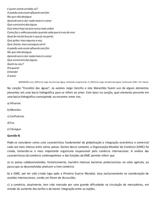 E quem viverá umlado só?
A paixão veio assimafluentesemfim
Rio que não deságua
Aprendicoma dor nada maisé o amor
Que o encontro daságuas
Esse amorhojevai pra nunca maisvoltar
Como fazo velho pescadorquando sabequeéa vezdo mar
Qual denósfoi buscaro quejá viu partir,
Quis gritar,massegurou a voz,
Quis chorar,masconseguiu sorrir
A paixão veio assimafluentesemfim
Rio que não deságua
Aprendicoma dor nada maisé o amor
Que o encontro daságuas
Quemeu sou?
Pra querer
Entender
O amor
MARANHÃO, Jota; VERCILLO,Jorge.Encontrodas águas. Intérprete:JorgeVercillo. In: VERCILLO, Jorge. Encontrodas águas. Continental. 1994.1 CD. Faixa 8.
Na canção “Encontro das águas”, os autores Jorge Vercillo e Jota Maranhão fazem uso de alguns elementos
presentes em uma bacia hidrográfica para se referir ao amor. Com base na canção, qual elemento presente em
uma bacia hidrográfica corresponde ao encontro entre rios.
a) Afluente.
b) Meandro.
c) Confluência.
d) Foz.
e) Talvegue.
Questão 4)
Pode-se considerar como uma característica fundamental da globalização a integração econômica e comercial
cada vez mais intensa entre vários países. Dentro desse contexto, a Organização Mundial do Comércio (OMC) foi
criada, tornando-se o mais importante organismo responsável pelo comércio internacional. A análise das
características do comércio contemporâneo e das funções da OMC permite inferir que
a) os países subdesenvolvidos, historicamente, mantêm intensas barreiras protecionistas no setor agrícola, ao
passo que os desenvolvidos praticam o livre comércio.
b) a OMC, por ter sido criada logo após a Primeira Guerra Mundial, atua exclusivamente na coordenação de
acordos internacionais, sendo um fórum de discussões.
c) o comércio, atualmente, tem sido marcado por uma grande dificuldade na circulação de mercadorias, em
virtude do aumento das tarifas e da menor integração entre as nações.
 