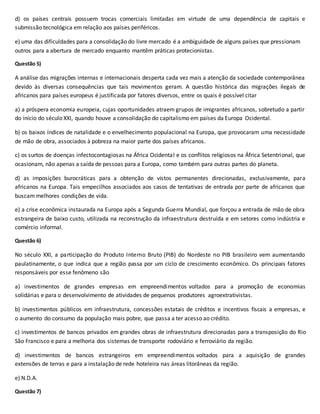 d) os países centrais possuem trocas comerciais limitadas em virtude de uma dependência de capitais e
submissão tecnológica em relação aos países periféricos.
e) uma das dificuldades para a consolidação do livre mercado é a ambiguidade de alguns países que pressionam
outros para a abertura de mercado enquanto mantêm práticas protecionistas.
Questão 5)
A análise das migrações internas e internacionais desperta cada vez mais a atenção da sociedade contemporânea
devido às diversas consequências que tais movimentos geram. A questão histórica das migrações ilegais de
africanos para países europeus é justificada por fatores diversos, entre os quais é possível citar
a) a próspera economia europeia, cujas oportunidades atraem grupos de imigrantes africanos, sobretudo a partir
do início do século XXI, quando houve a consolidação do capitalismo em países da Europa Ocidental.
b) os baixos índices de natalidade e o envelhecimento populacional na Europa, que provocaram uma necessidade
de mão de obra, associados à pobreza na maior parte dos países africanos.
c) os surtos de doenças infectocontagiosas na África Ocidental e os conflitos religiosos na África Setentrional, que
ocasionam, não apenas a saída de pessoas para a Europa, como também para outras partes do planeta.
d) as imposições burocráticas para a obtenção de vistos permanentes direcionadas, exclusivamente, para
africanos na Europa. Tais empecilhos associados aos casos de tentativas de entrada por parte de africanos que
buscam melhores condições de vida.
e) a crise econômica instaurada na Europa após a Segunda Guerra Mundial, que forçou a entrada de mão de obra
estrangeira de baixo custo, utilizada na reconstrução da infraestrutura destruída e em setores como indústria e
comércio informal.
Questão 6)
No século XXI, a participação do Produto Interno Bruto (PIB) do Nordeste no PIB brasileiro vem aumentando
paulatinamente, o que indica que a região passa por um ciclo de crescimento econômico. Os principais fatores
responsáveis por esse fenômeno são
a) investimentos de grandes empresas em empreendimentos voltados para a promoção de economias
solidárias e para o desenvolvimento de atividades de pequenos produtores agroextrativistas.
b) investimentos públicos em infraestrutura, concessões estatais de créditos e incentivos fiscais a empresas, e
o aumento do consumo da população mais pobre, que passa a ter acesso ao crédito.
c) investimentos de bancos privados em grandes obras de infraestrutura direcionadas para a transposição do Rio
São Francisco e para a melhoria dos sistemas de transporte rodoviário e ferroviário da região.
d) investimentos de bancos estrangeiros em empreendimentos voltados para a aquisição de grandes
extensões de terras e para a instalação de rede hoteleira nas áreas litorâneas da região.
e) N.D.A.
Questão 7)
 