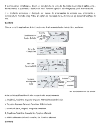 d) os mecanismos climatológicos devem ser considerados na avaliação dos riscos decorrentes de ações como o
desmatamento, as queimadas, a abertura de novas fronteiras agrícolas e a liberação dos gases do efeito estufa.
e) a circulação atmosférica é dominada por massas de ar carregadas de umidade que, encontrando a
barreira natural formada pelos Andes, precipitam-se na encosta leste, alimentando as bacias hidrográficas do
país.
Questão 8)
Observe os perfis longitudinais de importantes rios de algumas das bacias hidrográficas brasileiras.
IBGE. Atlas GeográficoEscolar,2009. Adaptado.
As bacias hidrográficas identificadas nos perfis são, respectivamente,
a) Amazônica, Tocantins-Araguaia, Uruguai e Atlântico Nordeste Oriental.
b) Tocantins-Araguaia, Paraguai, Parnaíba e Atlântico Leste.
c) Atlântico Sudeste, Uruguai, Paraguai e Amazônica.
d) Amazônica, Tocantins-Araguaia, São Francisco e Paraná.
e) Atlântico Nordeste Oriental, Parnaíba, São Francisco e Paraná.
Questão 9)
 
