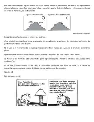 Em áreas montanhosas, alguns padrões locais de ventos podem se desenvolver em função do aquecimento
diferenciado entre a superfície próxima ao solo e a atmosfera a certa distância. As figuras I e II representam brisas
de vale e de montanha, respectivamente.
www.cefet.sc.edu.br. (adaptado)
Baseando-se nas figuras, pode-se afirmar que as brisas
a) de vale ocorrem quando se forma uma área de alta pressão sobre as vertentes das montanhas, decorrente da
perda mais rápida de calor da terra.
b) de vale e de montanha são causadas pelo deslocamento de massas de ar, devido à circulação atmosférica
global.
c) de montanha intensificam-se durante o verão, quando a incidência dos raios solares é mais intensa.
d) de vale e de montanha são aproveitadas pelos agricultores para amenizar a influência das geadas sobre
as plantações.
e) de vale ocorrem durante o dia, pois as montanhas tornam-se uma fonte de calor, e as brisas de
montanha ocorrem durante a noite, devido ao intenso resfriamento das encostas.
Questão 10)
Leia a charge a seguir.
 