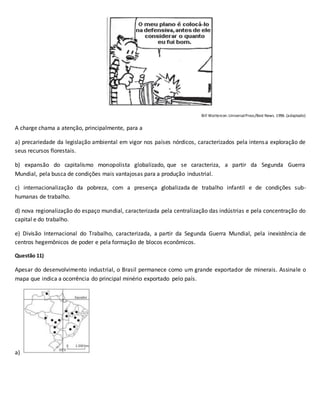 Bill Watterson.UniversalPress/Best News. 1996. (adaptado)
A charge chama a atenção, principalmente, para a
a) precariedade da legislação ambiental em vigor nos países nórdicos, caracterizados pela intensa exploração de
seus recursos florestais.
b) expansão do capitalismo monopolista globalizado, que se caracteriza, a partir da Segunda Guerra
Mundial, pela busca de condições mais vantajosas para a produção industrial.
c) internacionalização da pobreza, com a presença globalizada de trabalho infantil e de condições sub-
humanas de trabalho.
d) nova regionalização do espaço mundial, caracterizada pela centralização das indústrias e pela concentração do
capital e do trabalho.
e) Divisão Internacional do Trabalho, caracterizada, a partir da Segunda Guerra Mundial, pela inexistência de
centros hegemônicos de poder e pela formação de blocos econômicos.
Questão 11)
Apesar do desenvolvimento industrial, o Brasil permanece como um grande exportador de minerais. Assinale o
mapa que indica a ocorrência do principal minério exportado pelo país.
a)
 