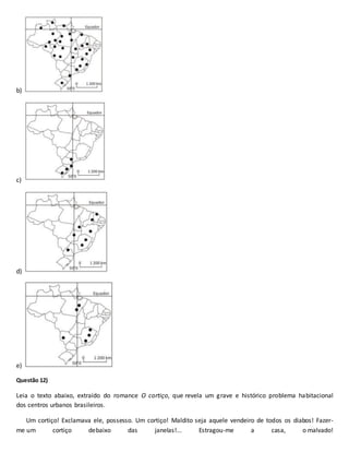 b)
c)
d)
e)
Questão 12)
Leia o texto abaixo, extraído do romance O cortiço, que revela um grave e histórico problema habitacional
dos centros urbanos brasileiros.
Um cortiço! Exclamava ele, possesso. Um cortiço! Maldito seja aquele vendeiro de todos os diabos! Fazer-
me um cortiço debaixo das janelas!... Estragou-me a casa, o malvado!
 