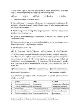 2. Um animal com as seguintes características: ossos pneumáticos; circulação
dupla e completa e presença de siringe e glândula uropigiana é:

a) Peixe.           b) Ave.          c) Réptil.        d) Mamífero.            e) Anfíbio.

3. Leia atentamente as afirmativas abaixo.

I. O esqueleto axial é responsável pelo suporte do corpo dos vertebrados, além de
responder pela proteção dos órgãos devido à presença da caixa craniana, da coluna
vertebral e da caixa torácica.

II. Artrópodes possuem exoesqueleto composto por uma substância semelhante à
celulose, denominada quitina.

III. Moluscos possuem esqueleto interno muito importante para a locomoção no
ambiente marinho.

IV. Esqueletos são estruturas de sustentação exclusivas dos vertebrados, portanto,
insetos, aracnídeos e esponjas não os possuem.

É correto o que se afirma em:

a) II, III e IV, apenas.   b) III e IV, apenas.   c) I e II, apenas.   d) I, III e IV, apenas.

4. Um pesquisador, ao analisar material zoológico coletado na região Amazônica,
descobriu uma nova espécie. Em sua comunicação científica, apontou as seguintes
características: presença de celoma, presença de exoesqueleto, corpo dividido em
cefalotórax e abdômen, quatro pares de patas e ausência de antenas. De acordo
com essas características, a nova espécie pertence, respectivamente, ao filo e à
classe dos:

a) Anelídeos e insetos.       b) Artrópodes e aracnídeos. c) Cnidários e antozoários.

d) Moluscos e gastrópodes.                                    e) Cordados e crustáceos.

5. A alternativa que contém dados corretos sobre o revestimento dos animais
citados na tabela é:

      CARPA                         SAPO                           JACARÉ
a     Com escamas dérmicas          Sem escamas                    Com escamas epidérmicas
b     Com escamas epidérmicas       Sem escamas                    Com escamas dérmicas
c     Sem escamas                   Com escamas dérmicas           Com escamas epidérmicas
d     Com escamas dérmicas          Com escamas epidérmicas        Com escamas dérmicas
e     Com escamas epidérmicas       Com escamas dérmicas           Sem escamas


6. Comparando-se evolutivamente, o animal mais próximo do homem é:
 